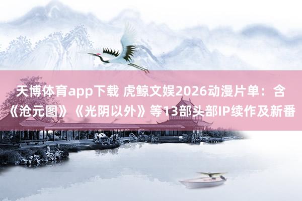 天博体育app下载 虎鲸文娱2026动漫片单：含《沧元图》《光阴以外》等13部头部IP续作及新番