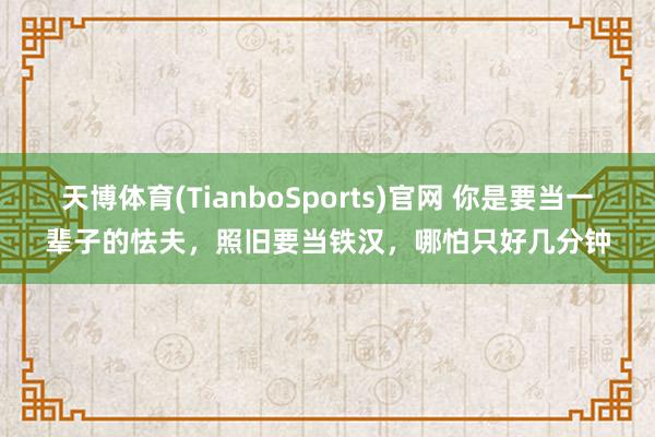 天博体育(TianboSports)官网 你是要当一辈子的怯夫,照旧要当铁汉,哪怕只好几分钟