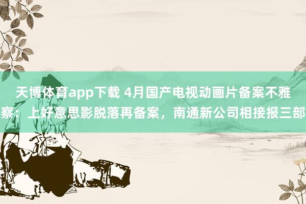 天博体育app下载 4月国产电视动画片备案不雅察：上好意思影脱落再备案，南通新公司相接报三部