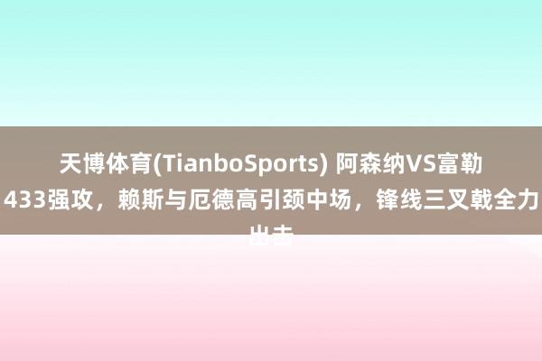 天博体育(TianboSports) 阿森纳VS富勒姆：433强攻，赖斯与厄德高引颈中场，锋线三叉戟全力出击