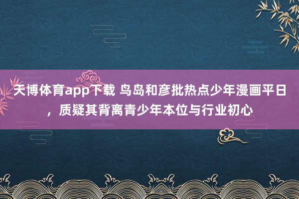 天博体育app下载 鸟岛和彦批热点少年漫画平日，质疑其背离青少年本位与行业初心