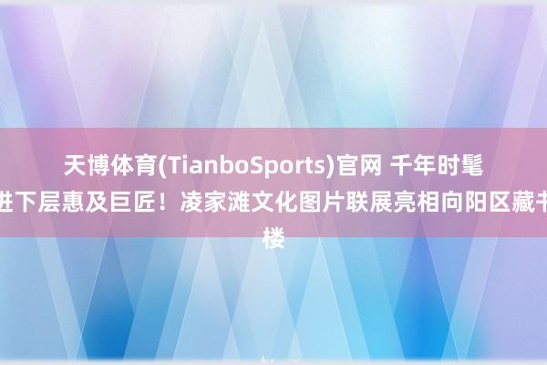 天博体育(TianboSports)官网 千年时髦走进下层惠及巨匠！凌家滩文化图片联展亮相向阳区藏书楼