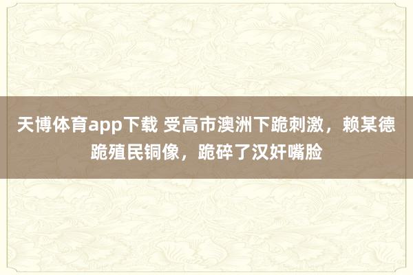 天博体育app下载 受高市澳洲下跪刺激，赖某德跪殖民铜像，跪碎了汉奸嘴脸
