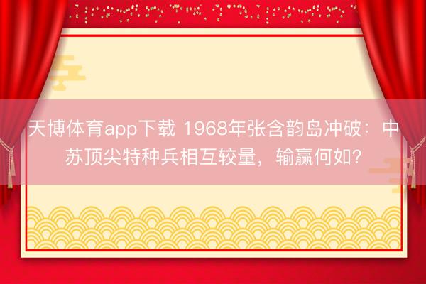 天博体育app下载 1968年张含韵岛冲破：中苏顶尖特种兵相互较量，输赢何如？