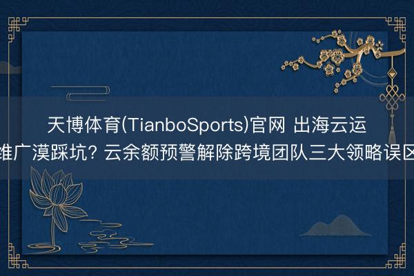天博体育(TianboSports)官网 出海云运维广漠踩坑? 云余额预警解除跨境团队三大领略误区