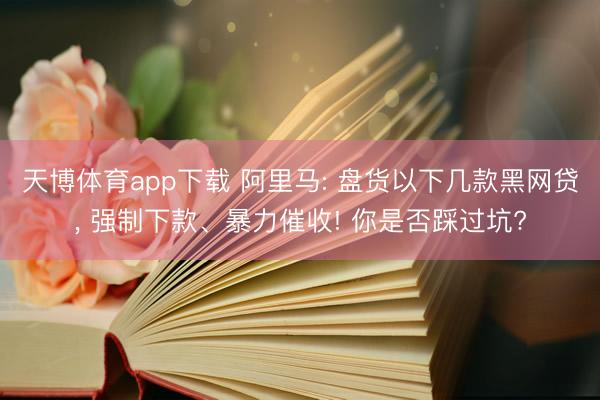 天博体育app下载 阿里马: 盘货以下几款黑网贷， 强制下款、暴力催收! 你是否踩过坑?