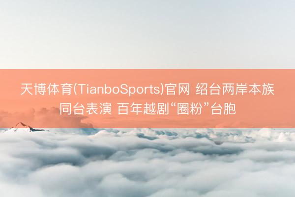 天博体育(TianboSports)官网 绍台两岸本族同台表演 百年越剧“圈粉”台胞