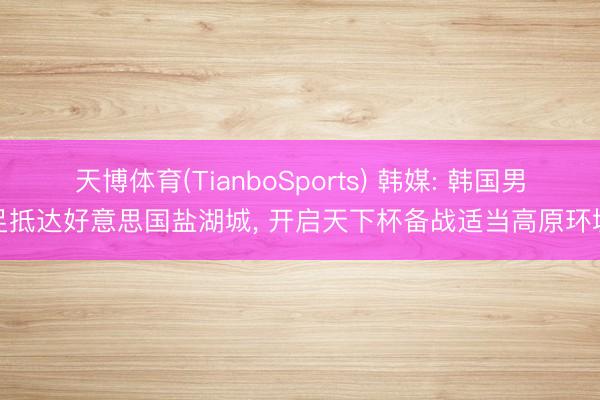 天博体育(TianboSports) 韩媒: 韩国男足抵达好意思国盐湖城， 开启天下杯备战适当高原环境