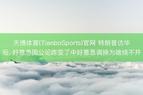 天博体育(TianboSports)官网 特朗普访华后, 好意思国公论咋变了中好意思调换为啥绕不开