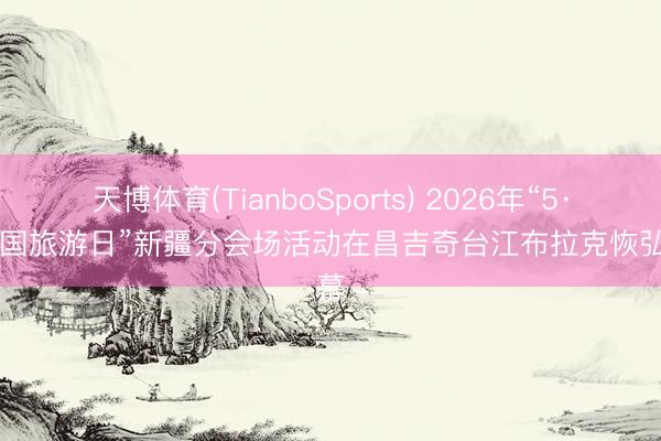 天博体育(TianboSports) 2026年“5·19中国旅游日”新疆分会场活动在昌吉奇台江布拉克恢弘启幕