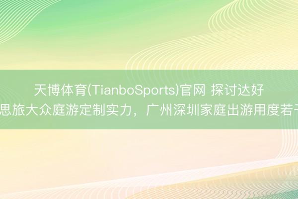 天博体育(TianboSports)官网 探讨达好意思旅大众庭游定制实力，广州深圳家庭出游用度若干？