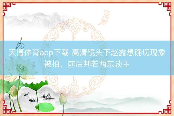 天博体育app下载 高清镜头下赵露想确切现象被拍，前后判若两东谈主
