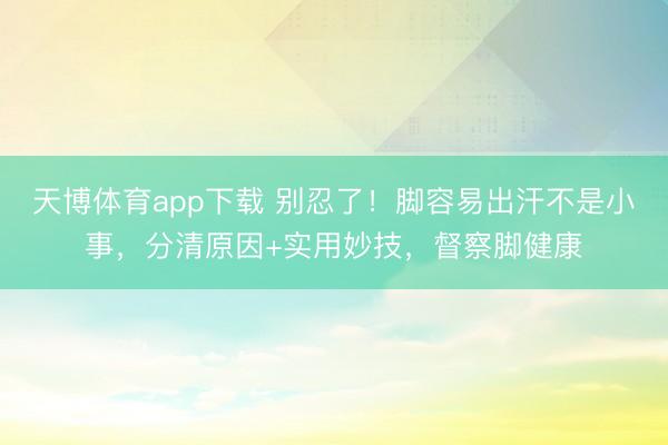 天博体育app下载 别忍了！脚容易出汗不是小事，分清原因+实用妙技，督察脚健康