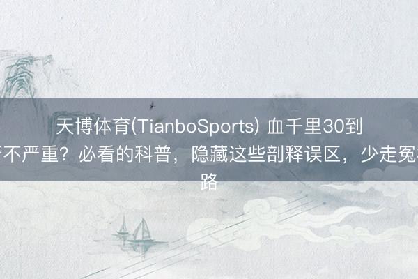 天博体育(TianboSports) 血千里30到底严不严重?必看的科普,隐藏这些剖释误区,少走冤枉路