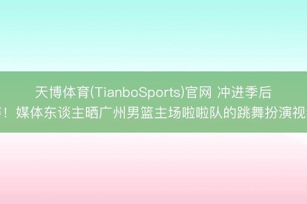 天博体育(TianboSports)官网 冲进季后赛！媒体东谈主晒广州男篮主场啦啦队的跳舞扮演视频