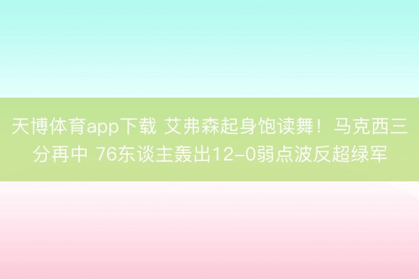天博体育app下载 艾弗森起身饱读舞！马克西三分再中 76东谈主轰出12-0弱点波反超绿军