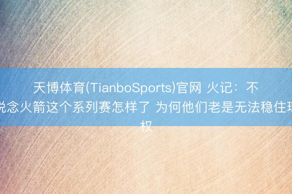 天博体育(TianboSports)官网 火记：不知说念火箭这个系列赛怎样了 为何他们老是无法稳住球权