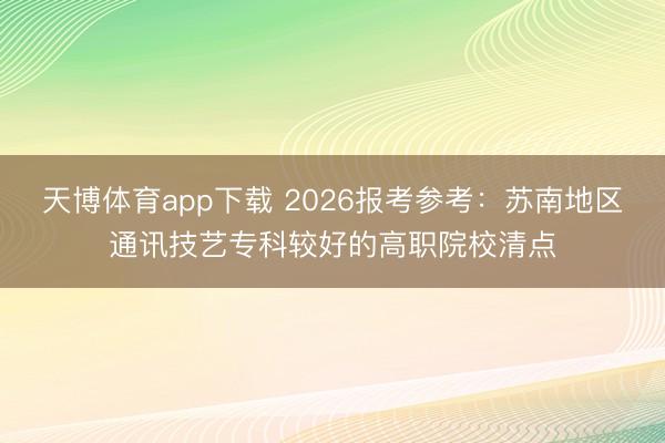 天博体育app下载 2026报考参考：苏南地区通讯技艺专科较好的高职院校清点