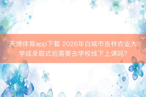 天博体育app下载 2026年白城市吉林农业大学成录取式后需要去学校线下上课吗?