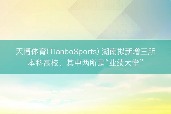 天博体育(TianboSports) 湖南拟新增三所本科高校，其中两所是“业绩大学”