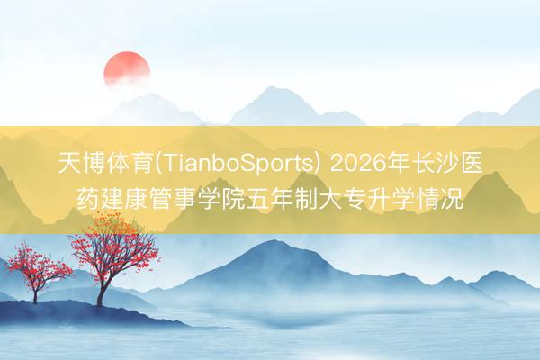 天博体育(TianboSports) 2026年长沙医药建康管事学院五年制大专升学情况