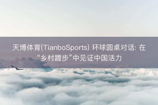 天博体育(TianboSports) 环球圆桌对话: 在“乡村踱步”中见证中国活力