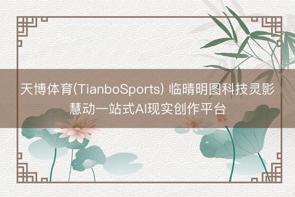 天博体育(TianboSports) 临晴明图科技灵影慧动一站式AI现实创作平台