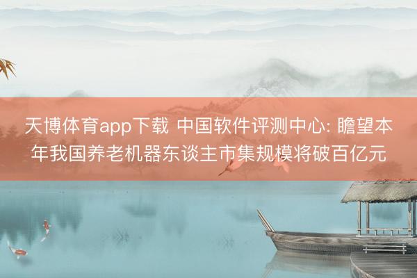 天博体育app下载 中国软件评测中心: 瞻望本年我国养老机器东谈主市集规模将破百亿元