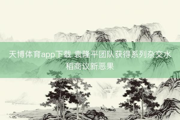 天博体育app下载 袁隆平团队获得系列杂交水稻商议新恶果