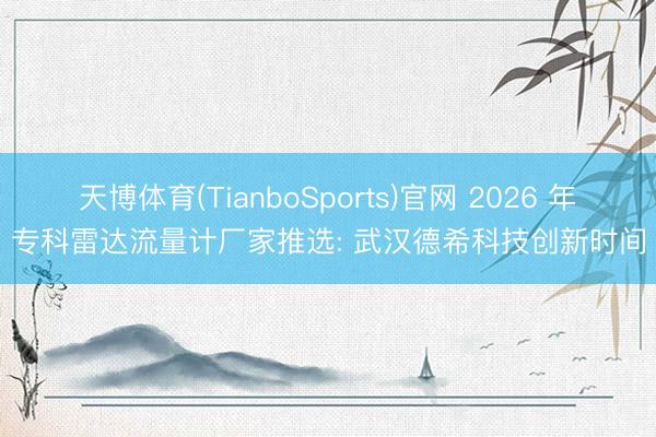 天博体育(TianboSports)官网 2026 年专科雷达流量计厂家推选: 武汉德希科技创新时间