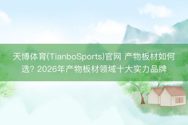 天博体育(TianboSports)官网 产物板材如何选? 2026年产物板材领域十大实力品牌