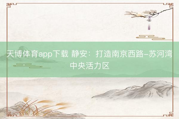 天博体育app下载 静安：打造南京西路-苏河湾中央活力区