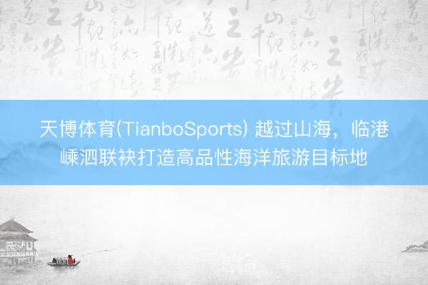 天博体育(TianboSports) 越过山海，临港嵊泗联袂打造高品性海洋旅游目标地