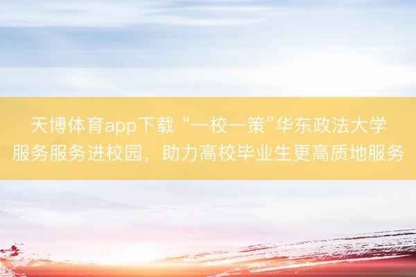 天博体育app下载 “一校一策”华东政法大学服务服务进校园，助力高校毕业生更高质地服务