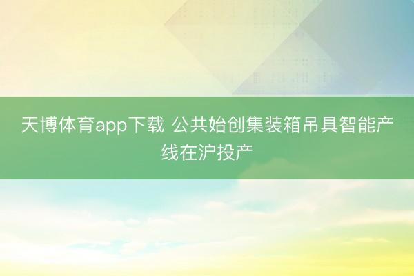 天博体育app下载 公共始创集装箱吊具智能产线在沪投产