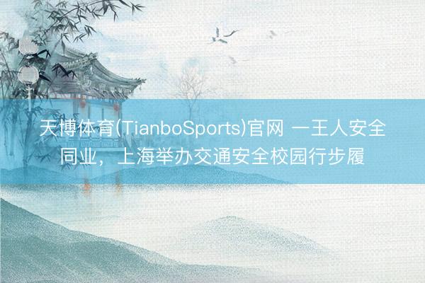 天博体育(TianboSports)官网 一王人安全同业，上海举办交通安全校园行步履