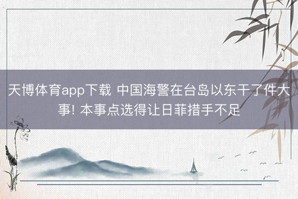 天博体育app下载 中国海警在台岛以东干了件大事! 本事点选得让日菲措手不足