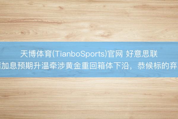 天博体育(TianboSports)官网 好意思联储加息预期升温牵涉黄金重回箱体下沿，恭候标的弃取