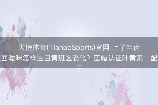 天博体育(TianboSports)官网 上了年齿看东西暧昧怎样注目黄斑区老化？蓝帽认证叶黄素：配料干