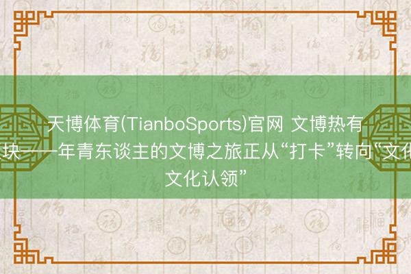 天博体育(TianboSports)官网 文博热有了新版块——年青东谈主的文博之旅正从“打卡”转向“文化认领”
