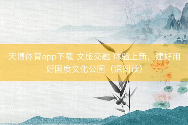 天博体育app下载 文旅交融 体验上新，建好用好国度文化公园（深阅读）