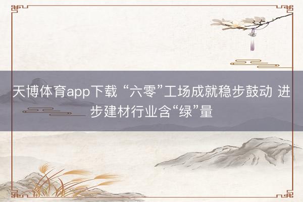 天博体育app下载 “六零”工场成就稳步鼓动 进步建材行业含“绿”量