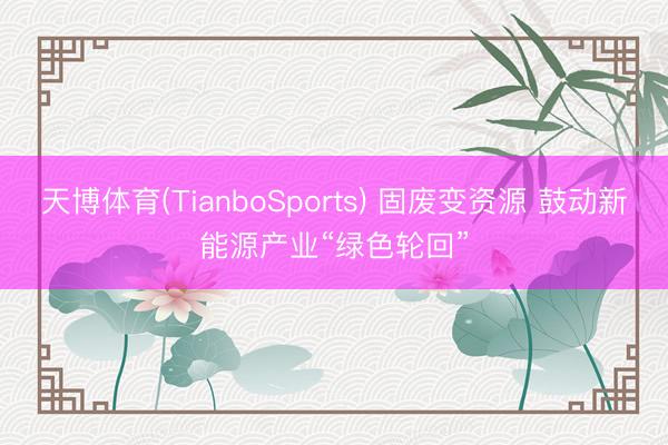 天博体育(TianboSports) 固废变资源 鼓动新能源产业“绿色轮回”