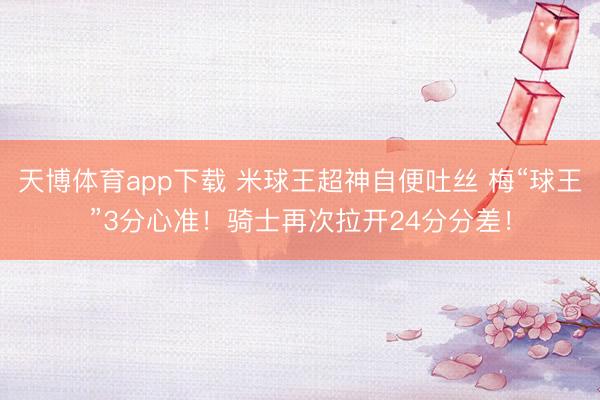 天博体育app下载 米球王超神自便吐丝 梅“球王”3分心准！骑士再次拉开24分分差！