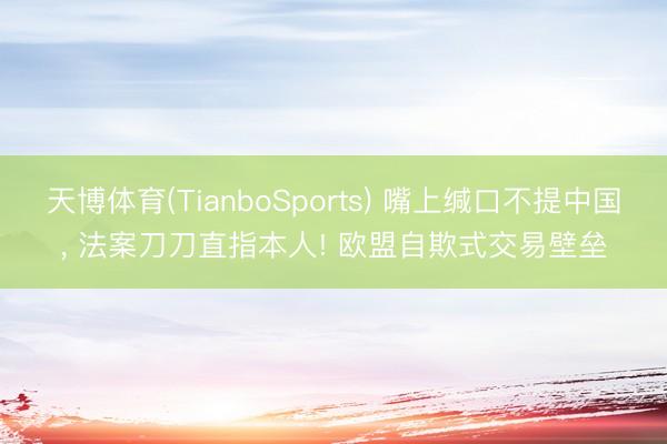 天博体育(TianboSports) 嘴上缄口不提中国， 法案刀刀直指本人! 欧盟自欺式交易壁垒