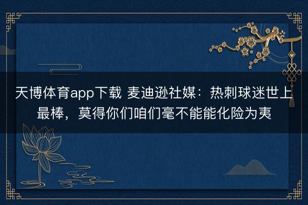 天博体育app下载 麦迪逊社媒：热刺球迷世上最棒，莫得你们咱们毫不能能化险为夷