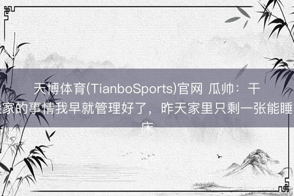 天博体育(TianboSports)官网 瓜帅：干系搬家的事情我早就管理好了，昨天家里只剩一张能睡的床