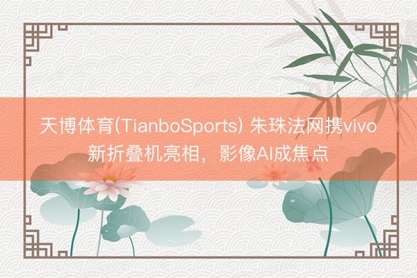 天博体育(TianboSports) 朱珠法网携vivo新折叠机亮相，影像AI成焦点