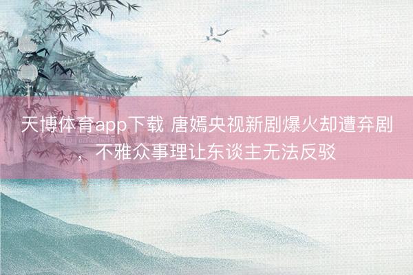 天博体育app下载 唐嫣央视新剧爆火却遭弃剧，不雅众事理让东谈主无法反驳