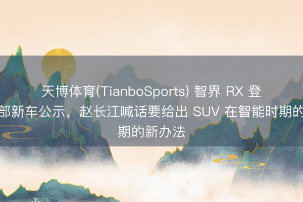 天博体育(TianboSports) 智界 RX 登陆工信部新车公示，赵长江喊话要给出 SUV 在智能时期的新办法